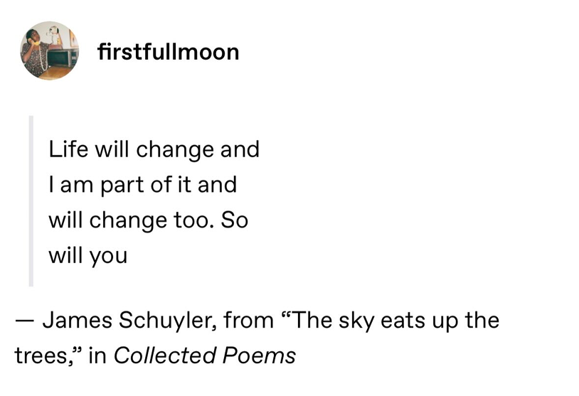 Life will change and I am part of it and will change too. So will you – James Schuyler, from "The sky eats up the trees," in Collected Poems